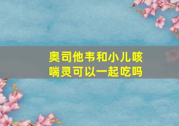 奥司他韦和小儿咳喘灵可以一起吃吗