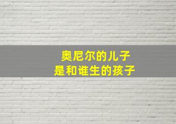 奥尼尔的儿子是和谁生的孩子