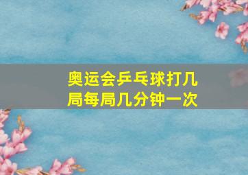 奥运会乒乓球打几局每局几分钟一次