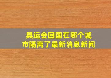 奥运会回国在哪个城市隔离了最新消息新闻