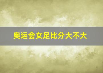 奥运会女足比分大不大