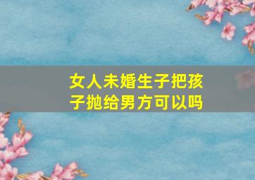 女人未婚生子把孩子抛给男方可以吗