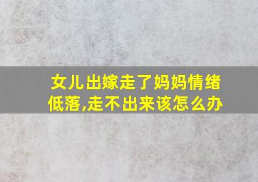 女儿出嫁走了妈妈情绪低落,走不出来该怎么办