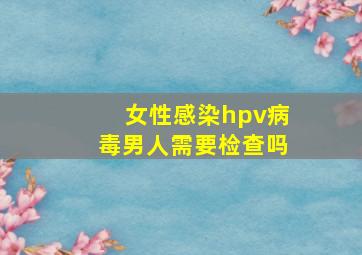 女性感染hpv病毒男人需要检查吗