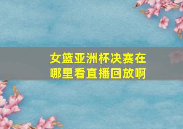 女篮亚洲杯决赛在哪里看直播回放啊