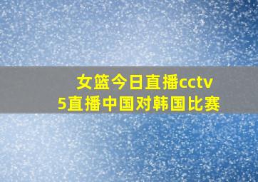 女篮今日直播cctv5直播中国对韩国比赛