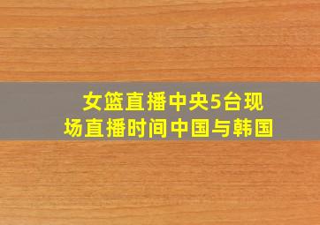 女篮直播中央5台现场直播时间中国与韩国