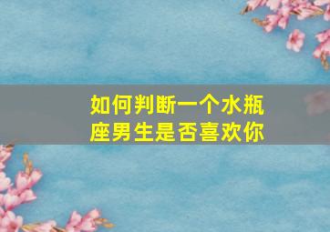 如何判断一个水瓶座男生是否喜欢你