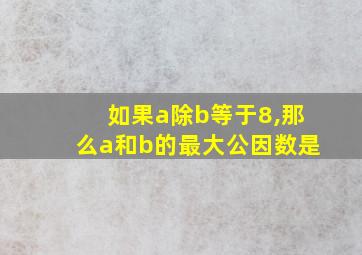 如果a除b等于8,那么a和b的最大公因数是