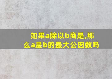 如果a除以b商是,那么a是b的最大公因数吗