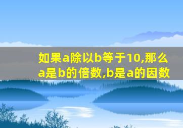 如果a除以b等于10,那么a是b的倍数,b是a的因数