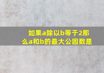 如果a除以b等于2那么a和b的最大公因数是