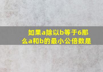 如果a除以b等于6那么a和b的最小公倍数是