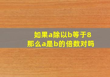 如果a除以b等于8那么a是b的倍数对吗