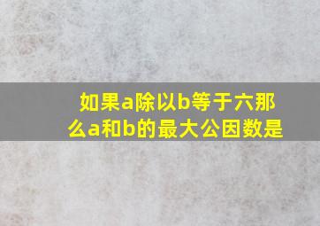 如果a除以b等于六那么a和b的最大公因数是