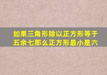 如果三角形除以正方形等于五余七那么正方形最小是六