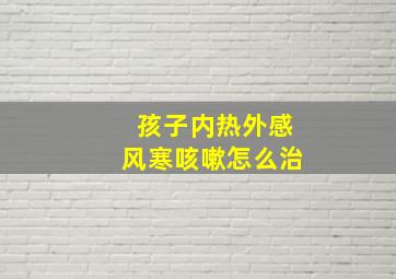 孩子内热外感风寒咳嗽怎么治