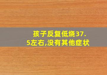 孩子反复低烧37.5左右,没有其他症状