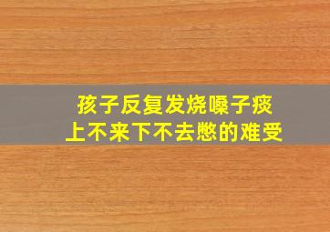 孩子反复发烧嗓子痰上不来下不去憋的难受