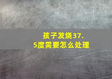 孩子发烧37.5度需要怎么处理