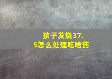 孩子发烧37.5怎么处理吃啥药