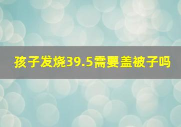 孩子发烧39.5需要盖被子吗