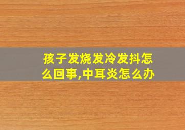 孩子发烧发冷发抖怎么回事,中耳炎怎么办