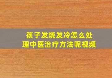 孩子发烧发冷怎么处理中医治疗方法呢视频