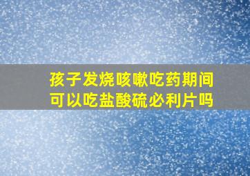 孩子发烧咳嗽吃药期间可以吃盐酸硫必利片吗