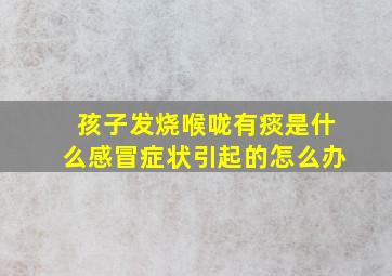 孩子发烧喉咙有痰是什么感冒症状引起的怎么办