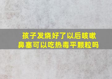 孩子发烧好了以后咳嗽鼻塞可以吃热毒平颗粒吗