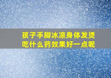 孩子手脚冰凉身体发烫吃什么药效果好一点呢