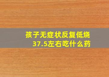 孩子无症状反复低烧37.5左右吃什么药