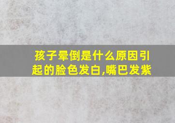 孩子晕倒是什么原因引起的脸色发白,嘴巴发紫