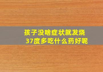 孩子没啥症状就发烧37度多吃什么药好呢