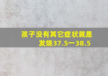 孩子没有其它症状就是发烧37.5一38.5