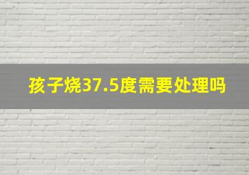 孩子烧37.5度需要处理吗