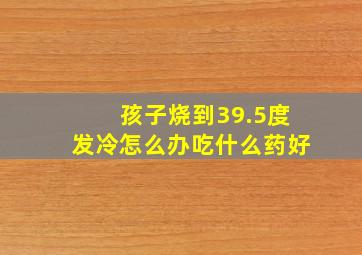 孩子烧到39.5度发冷怎么办吃什么药好