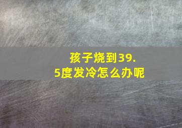 孩子烧到39.5度发冷怎么办呢