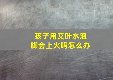 孩子用艾叶水泡脚会上火吗怎么办