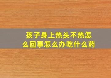 孩子身上热头不热怎么回事怎么办吃什么药