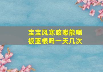 宝宝风寒咳嗽能喝板蓝根吗一天几次