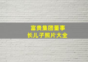 富贵集团董事长儿子照片大全