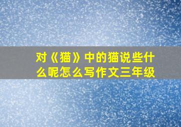 对《猫》中的猫说些什么呢怎么写作文三年级