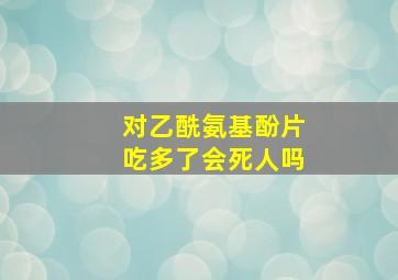 对乙酰氨基酚片吃多了会死人吗