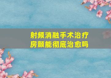 射频消融手术治疗房颤能彻底治愈吗