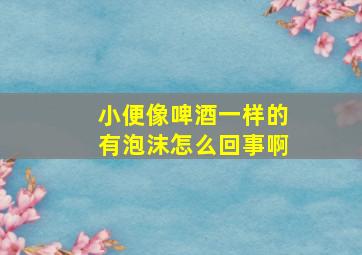 小便像啤酒一样的有泡沫怎么回事啊