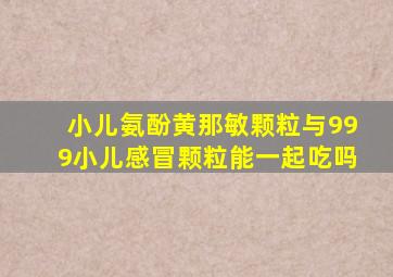 小儿氨酚黄那敏颗粒与999小儿感冒颗粒能一起吃吗