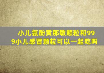 小儿氨酚黄那敏颗粒和999小儿感冒颗粒可以一起吃吗