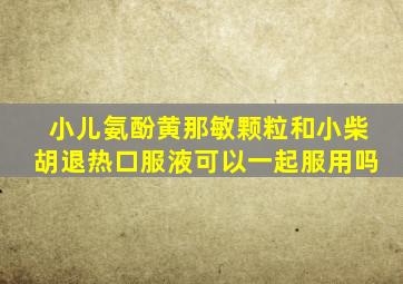 小儿氨酚黄那敏颗粒和小柴胡退热口服液可以一起服用吗